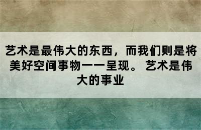 艺术是最伟大的东西，而我们则是将美好空间事物一一呈现。 艺术是伟大的事业